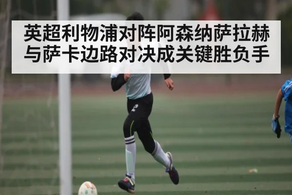 英超利物浦对阵阿森纳萨拉赫与萨卡边路对决成关键胜负手