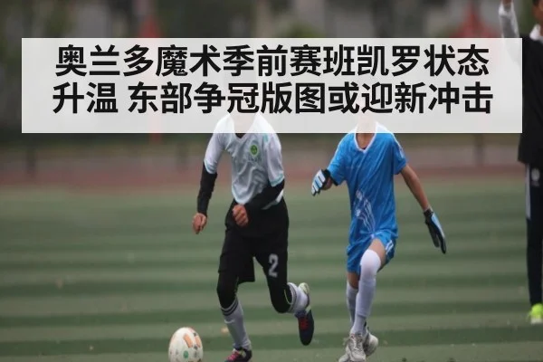 奥兰多魔术季前赛班凯罗状态升温 东部争冠版图或迎新冲击