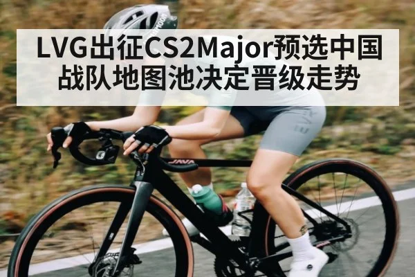 LVG出征CS2Major预选中国战队地图池决定晋级走势