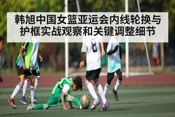 韩旭中国女篮亚运会内线轮换与护框实战观察和关键调整细节