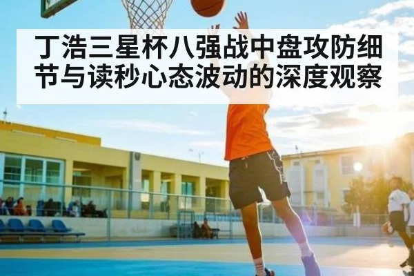 丁浩三星杯八强战中盘攻防细节与读秒心态波动的深度观察