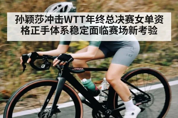孙颖莎冲击WTT年终总决赛女单资格正手体系稳定面临赛场新考验